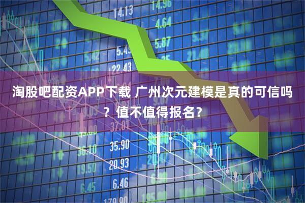 淘股吧配资APP下载 广州次元建模是真的可信吗？值不值得报名？