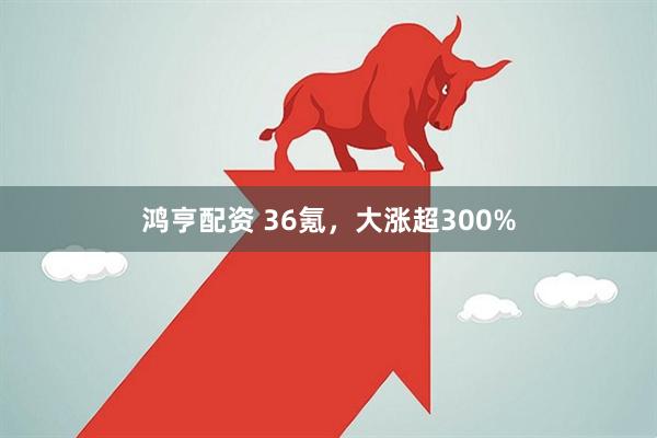鸿亨配资 36氪，大涨超300%