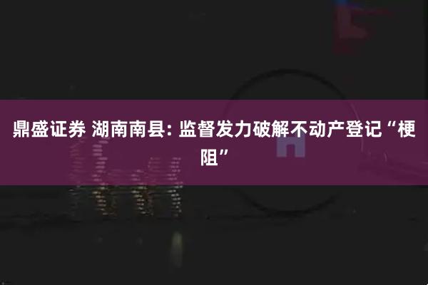 鼎盛证券 湖南南县: 监督发力破解不动产登记“梗阻”