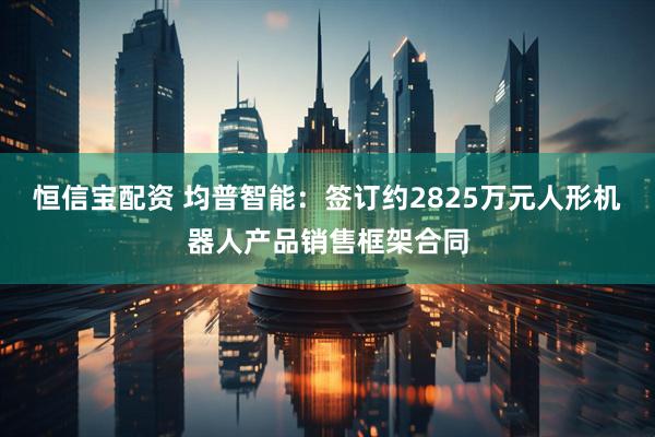 恒信宝配资 均普智能：签订约2825万元人形机器人产品销售框架合同